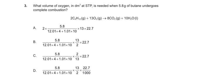 3. What volume of oxygen, in dm' at STP, is needed when 5.8g of butane undergoes
complete combustion?
2C.H,0 (9) + 130, (g)→8CO, (g) + 10H,O(1)
5.8
A.
2x
x 13 x 22.7
12.01x4 +1.01x 10
B.
5.8
13
x22.7
12.01x 4 + 1.01x 10 2
5.8
C.
x 22.7
12.01x 4 +1.01x 10 13
5.8
13 22.7
D.
12.01x 4 +1.01x 10 21000
