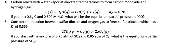 4. Carbon reacts with water vapor at elevated temperatures to form carbon monoxide and
hydrogen gas.
C(s) + H20(g) = co(g) + H2(g)
Kc = 0.20
If you mix 0.6g C and 0.500 M H,0, what will be the equilibrium partial pressure of CO?
5. Consider the reaction between sulfur dioxide and oxygen gas to form sulfur trioxide which has a
K, of 0.355.
2502(g) + 02(g) = 2503(g)
If you start with a mixture of 0.75 atm of SO2 and 0.85 atm of O2, what is the equilibrium partial
pressure of SO,?
