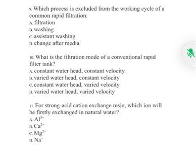9. Which process is excluded from the working cycle of a
common rapid filtration:
A. filtration
B. washing
c. assistant washing
D. change after media
10. What is the filtration mode of a conventional rapid
filter tank?
A. constant water head, constant velocity
B. varied water head, constant velocity
c.constant water head, varied velocity
D. varied water head, varied velocity
11. For strong-acid cation exchange resin, which ion will
be firstly exchanged in natural water?
A Al
B. Ca
c. Mg
D. Na
