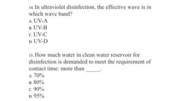 14. In ultraviolet disinfection, the effective wave is in
which wave band?
A. UV-A
B. UV-B
c. UV-C
D. UV-D
1s. How much water in clean water reservoir for
disinfection is demanded to meet the requirement of
contact time: more than
A. 70%
H. 80%
C. 90%
D. 95%
