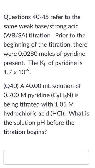 Questions 40-45 refer to the
same weak base/strong acid
(WB/SA) titration. Prior to the
beginning of the titration, there
were 0.0280 moles of pyridine
present. The Kp of pyridine is
1.7 x 10-9.
(Q40) A 40.00 mL solution of
0.700 M pyridine (C5H5N) is
being titrated with 1.05 M
hydrochloric acid (HCI). What is
the solution pH before the
titration begins?
