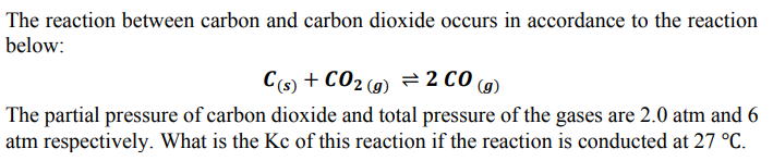 The reaction between carbon and carbon dioxide occurs in accordance to the reaction
below:
C(s) + CO2(g) = 2 CO (g)
The partial pressure of carbon dioxide and total pressure of the gases are 2.0 atm and 6
atm respectively. What is the Kc of this reaction if the reaction is conducted at 27 °C.