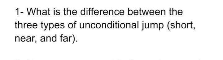 1- What is the difference between the
three types of unconditional jump (short,
near, and far).
