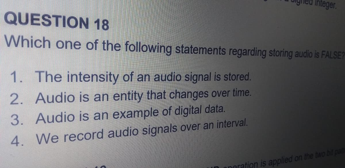 Integer.
QUESTION 18
Which one of the following statements regarding storing audio is FALSE?
1. The intensity of an audio signal is stored.
2. Audio is an entity that changes over time.
3. Audio is an example of digital data.
4. We record audio signals over an interval.
naration is applied on the two bit path
