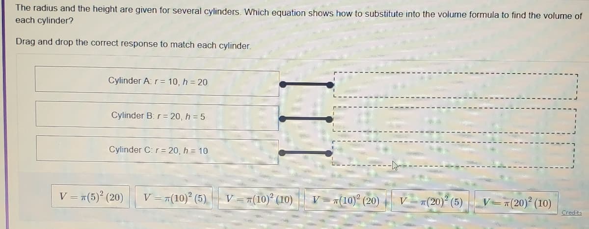 The radius and the height are given for several cylinders. Which equation shows how to substitute into the volume formula to find the volume of
each cylinder?
Drag and drop the correct response to match each cylinder.
Cylinder A: r= 10, h = 20
Cylinder B: r= 20, h = 5
Cylinder C: r= 20, h = 10
V = r(5)° (20)
V= 7(10)° (5)
V=r(10)° (10)
V=끼(10)2 (20)
V = #(20) (5)
V=7(20)² (10)
Credits
