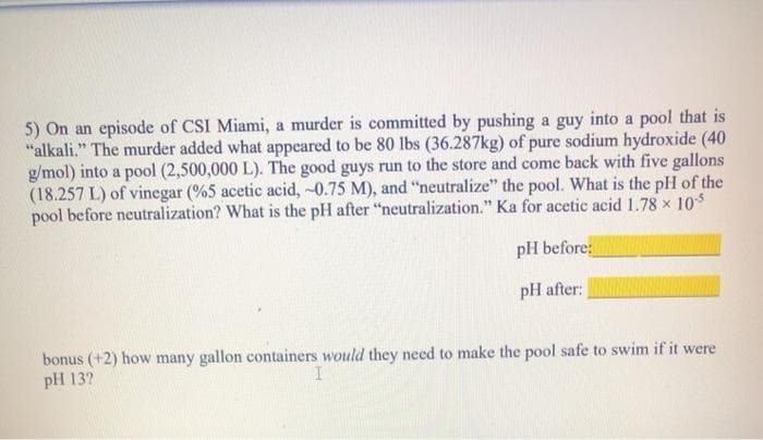 5) On an episode of CSI Miami, a murder is committed by pushing a guy into a pool that is
"alkali." The murder added what appeared to be 80 lbs (36.287kg) of pure sodium hydroxide (40
g/mol) into a pool (2,500,000 L). The good guys run to the store and come back with five gallons
(18.257 L) of vinegar (%5 acetic acid, -0.75 M), and "neutralize" the pool. What is the pH of the
pool before neutralization? What is the pH after "neutralization." Ka for acetic acid 1.78 x 10s
pH before
pH after:
bonus (+2) how many gallon containers would they need to make the pool safe to swim if it were
pH 13?
