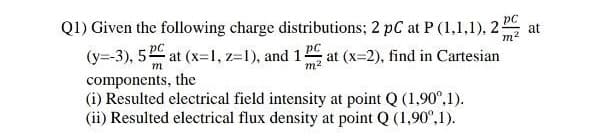 Q1) Given the following charge distributions; 2 pC at P (1,1,1), 2:
(y=-3), 5 at (x=1, z=1), and 12 at (x=2), find in Cartesian
pC
at
m
m.
components, the
(i) Resulted electrical field intensity at point Q (1,90°,1).
(ii) Resulted electrical flux density at point Q (1,90°,1).
