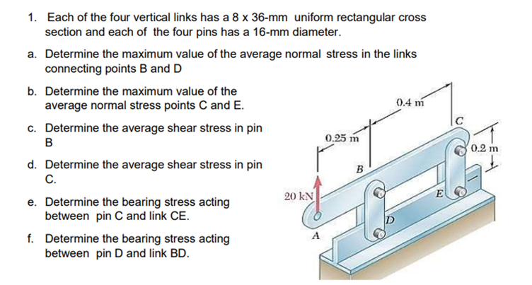 1. Each of the four vertical links has a 8 x 36-mm uniform rectangular cross
section and each of the four pins has a 16-mm diameter.
a. Determine the maximum value of the average normal stress in the links
connecting points B and D
b. Determine the maximum value of the
average normal stress points C and E.
0.4 m
c. Determine the average shear stress in pin
0.25 m
B
0.2 m
d. Determine the average shear stress in pin
С.
B
20 kN
E
e. Determine the bearing stress acting
between pin C and link CE.
f. Determine the bearing stress acting
between pin D and link BD.
A
