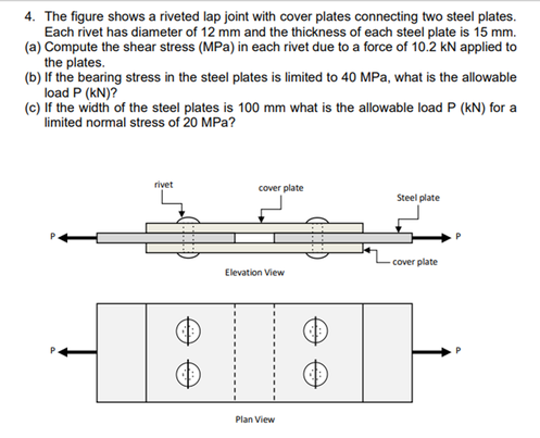 4. The figure shows a riveted lap joint with cover plates connecting two steel plates.
Each rivet has diameter of 12 mm and the thickness of each steel plate is 15 mm.
(a) Compute the shear stress (MPa) in each rivet due to a force of 10.2 kN applied to
the plates.
(b) If the bearing stress in the steel plates is limited to 40 MPa, what is the allowable
load P (kN)?
(c) If the width of the steel plates is 100 mm what is the allowable load P (kN) for a
limited normal stress of 20 MPa?
rivet
cover plate
Steel plate
cover plate
Elevation View
Plan View
