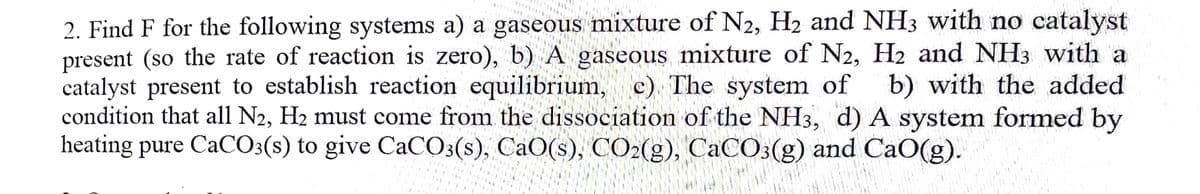 2. Find F for the following systems a) a gaseous mixture of N2, H2 and NH3 with no catalyst
present (so the rate of reaction is zero), b) A gaseous mixture of N2, H2 and NH3 with a
catalyst present to establish reaction equilibrium, c) The system of
condition that all N2, H2 must come from the dissociation of the NH3, d) A system formed by
heating pure CaCO3(s) to give CaCO3(s), CaO(s), CO2(g), CaC03(g) and CaO(g).
b) with the added
