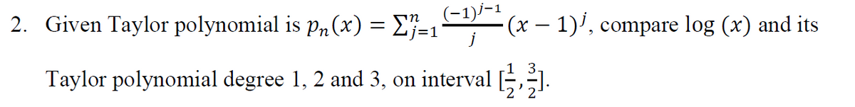 2. Given Taylor polynomial is pn (x) = E}-1
(-1)/-1
(x- 1)', compare log (x) and its
Taylor polynomial degree 1, 2 and 3, on intervalE.
