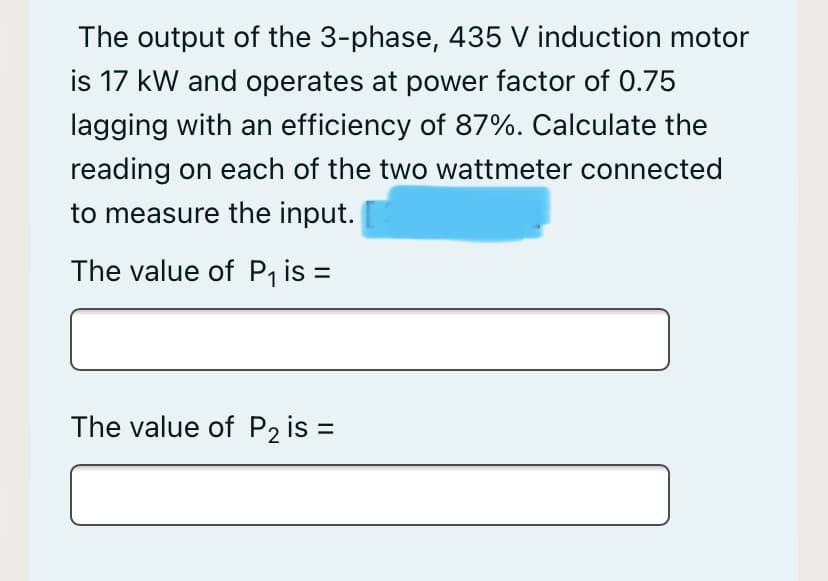 The output of the 3-phase, 435 V induction motor
is 17 kW and operates at power factor of 0.75
lagging with an efficiency of 87%. Calculate the
reading on each of the two wattmeter connected
to measure the input.
The value of P₁ is =
The value of P₂ is =