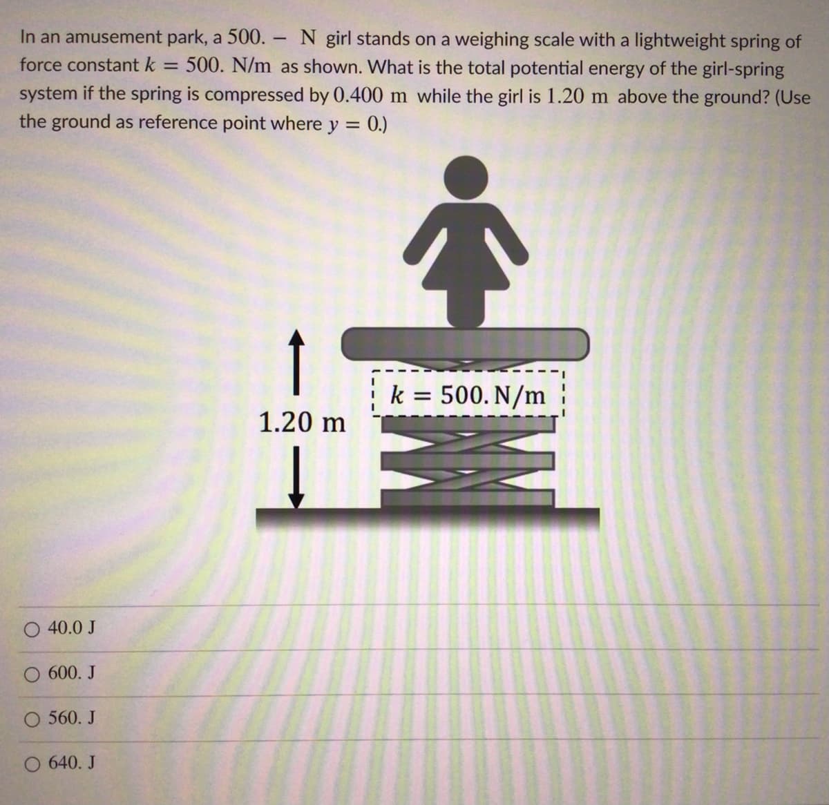 In an amusement park, a 500. N girl stands on a weighing scale with a lightweight spring of
force constant k
500. N/m as shown. What is the total potential energy of the girl-spring
system if the spring is compressed by 0.400 m while the girl is 1.20 m above the ground? (Use
the ground as reference point where y = 0.)
k = 500. N/m
1.20 m
40.0 J
600. J
O 560. J
O 640. J
