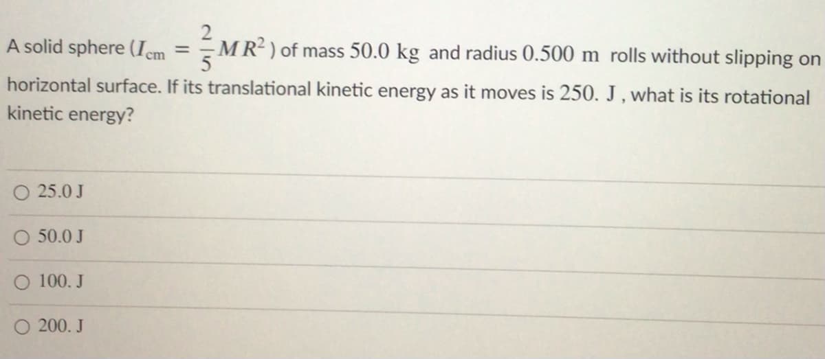 A solid sphere (Icm
MR? ) of mass 50.0 kg and radius 0.500 m rolls without slipping on
horizontal surface. If its translational kinetic energy as it moves is 250. J , what is its rotational
kinetic energy?
25.0 J
50.0 J
O 100. J
O 200. J
