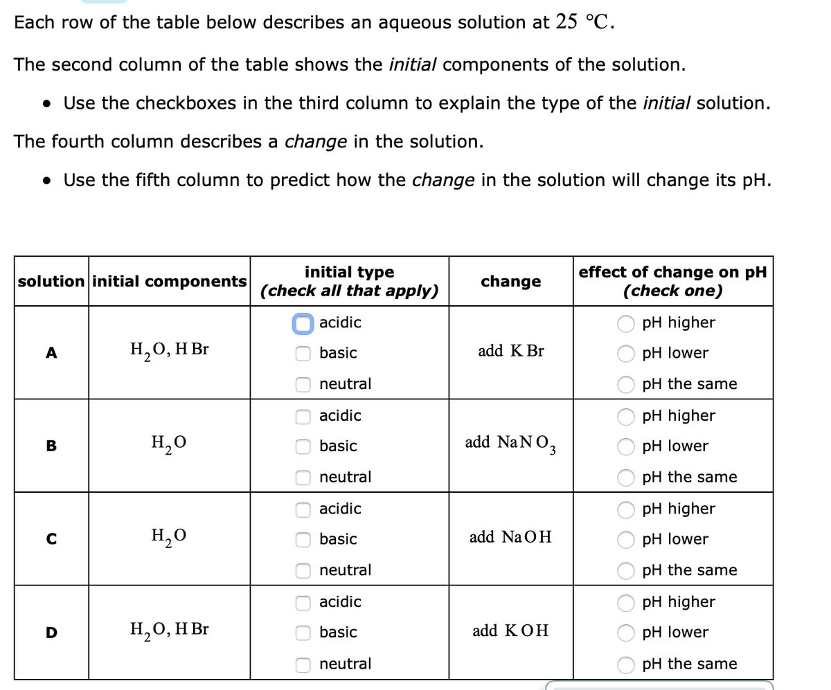 Each row of the table below describes an aqueous solution at 25 °C.
The second column of the table shows the initial components of the solution.
• Use the checkboxes in the third column to explain the type of the initial solution.
The fourth column describes a change in the solution.
• Use the fifth column to predict how the change in the solution will change its pH.
initial type
(check all that apply)
effect of change on pH
(check one)
solution initial components
change
acidic
pH higher
A
H,0, H Br
basic
add K Br
pH lower
neutral
pH the same
O acidic
pH higher
H,0
basic
add NaNO,
pH lower
neutral
pH the same
acidic
pH higher
H,0
basic
add Na OH
pH lower
neutral
pH the same
O acidic
pH higher
H20, H Br
add KOH
basic
pH lower
neutral
pH the same
O O OO O 00 O O0 O
O O O 0 O O0 0
