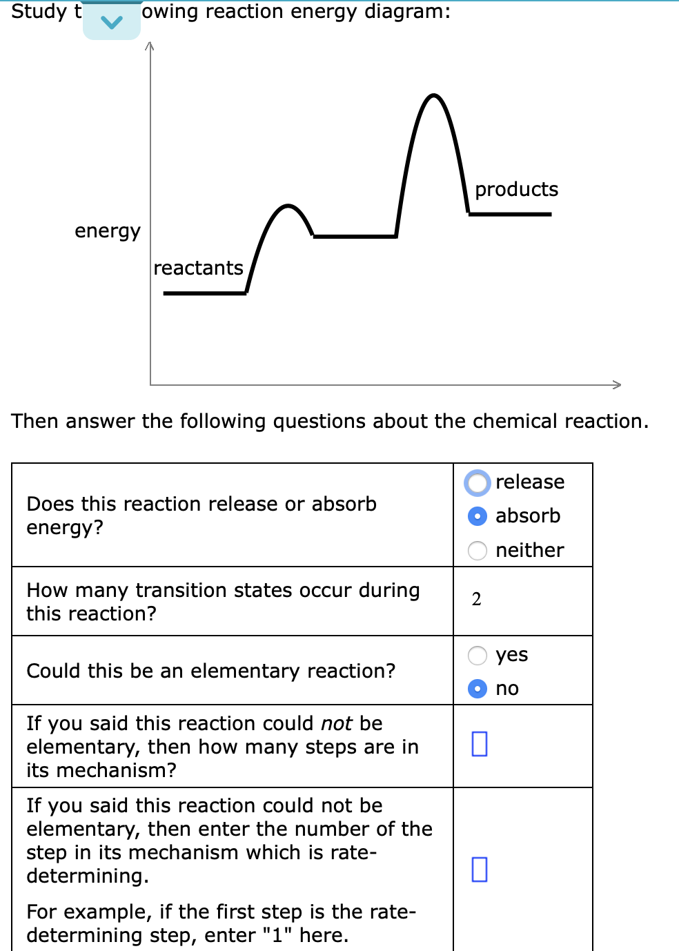 Study t
owing reaction energy diagram:
products
energy
reactants
Then answer the following questions about the chemical reaction.
release
Does this reaction release or absorb
absorb
energy?
neither
How many transition states occur during
this reaction?
2
yes
Could this be an elementary reaction?
no
If you said this reaction could not be
elementary, then how many steps are in
its mechanism?
If you said this reaction could not be
elementary, then enter the number of the
step in its mechanism which is rate-
determining.
For example, if the first step is the rate-
determining step, enter "1" here.
