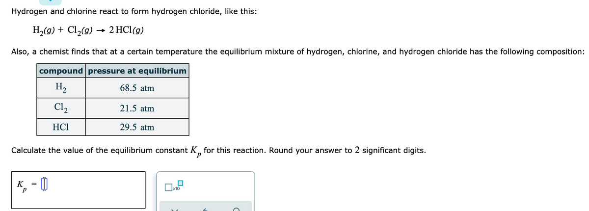 Hydrogen and chlorine react to form hydrogen chloride, like this:
H2(g) + Cl2(g) → 2 HCl(g)
Also, a chemist finds that at a certain temperature the equilibrium mixture of hydrogen, chlorine, and hydrogen chloride has the following composition:
compound pressure at equilibrium
H,
68.5 atm
Cl2
21.5 atm
HCI
29.5 atm
Calculate the value of the equilibrium constant K, for this reaction. Round your answer to 2 significant digits.
K
%3D
x10
