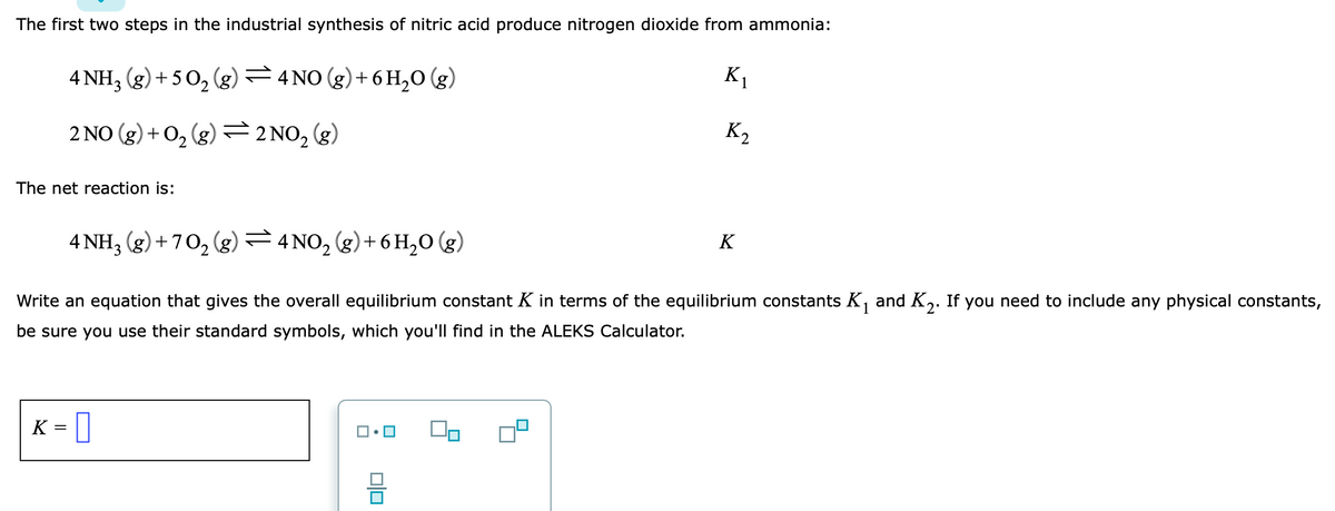 The first two steps in the industrial synthesis of nitric acid produce nitrogen dioxide from ammonia:
4 NH, (g) + 50, (g)=4 NO (g)+ 6 H,0 (g)
K1
2 NO (g) + 0, (g) =2NO,(g)
K2
The net reaction is:
4 NH3 (g)+ 70, (g) =4 NO, (g)+6H,0 (g)
K
Write an equation that gives the overall equilibrium constant K in terms of the equilibrium constants K, and K,. If you need to include any physical constants,
be sure you use their standard symbols, which you'll find in the ALEKS Calculator.
K
