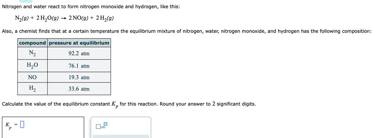 Nitrogen and water react to form nitrogen monoxide and hydrogen, like this:
N2(9) + 2 H,O(g)
2 NO(g) + 2 H2(g)
→
Also, a chemist finds that at a certain temperature the equilibrium mixture of nitrogen, water, nitrogen monoxide, and hydrogen has the following composition:
compound pressure at equilibrium
N2
92.2 atm
H,O
76.1 atm
NO
19.3 atm
H2
33.6 atm
Calculate the value of the equilibrium constant K, for this reaction. Round your answer to 2 significant digits.
K = 0
