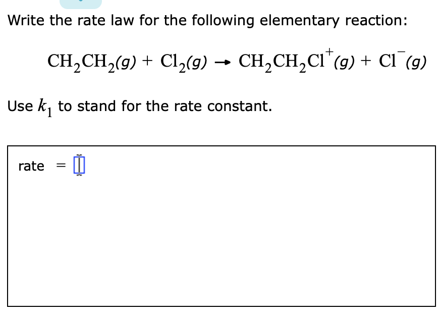 Write the rate law for the following elementary reaction:
CH,CH,(9) + Cl,(9) → CH,CH,CI"(9) + C1 (9)
Use k, to stand for the rate constant.
1
rate
