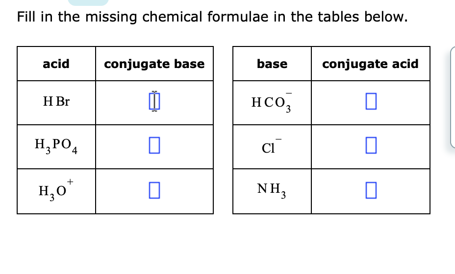 Fill in the missing chemical formulae in the tables below.
acid
conjugate base
base
conjugate acid
H Br
HCO,
H, PO,
Cl
H,0"
NH3
