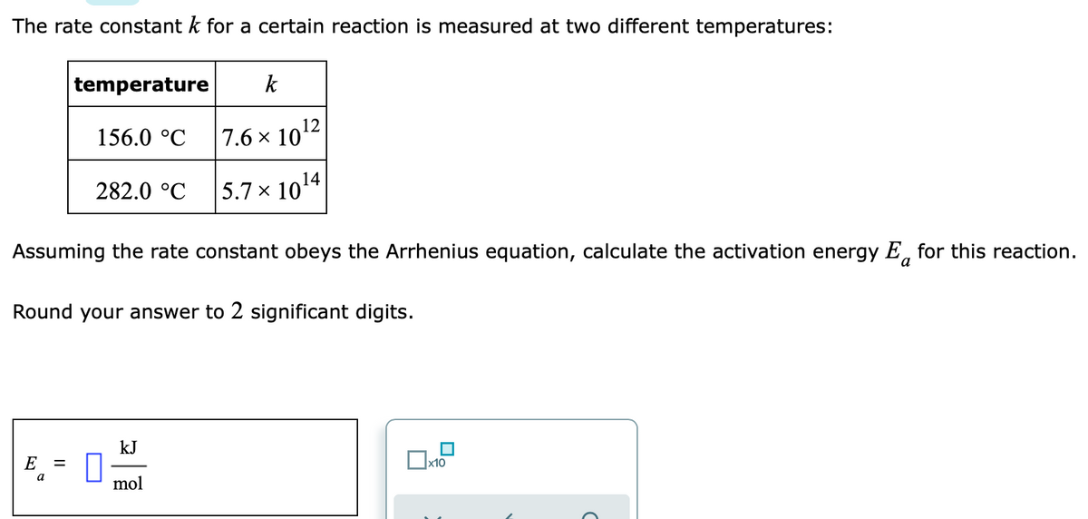 The rate constant k for a certain reaction is measured at two different temperatures:
temperature
k
156.0 °C
7.6 x 1012
282.0 °C 5.7 × 1014
Assuming the rate constant obeys the Arrhenius equation, calculate the activation energy E, for this reaction.
a
Round your answer to 2 significant digits.
kJ
E =
x10
a
mol

