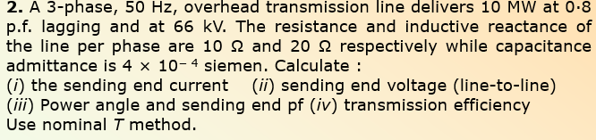 2. A 3-phase, 50 Hz, overhead transmission line delivers 10 MW at 0-8
p.f. lagging and at 66 kV. The resistance and inductive reactance of
the line per phase are 10 2 and 20 2 respectively while capacitance
admittance is 4 x 10-4 siemen. Calculate :
(i) the sending end current (ii) sending end voltage (line-to-line)
(iii) Power angle and sending end pf (iv) transmission efficiency
Use nominal T method.
