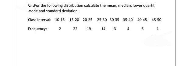 2 :For the following distribution calculate the mean, median, lower quartil,
node and standard deviation.
Class interval: 10-15 15-20 20-25 25-30 30-35 35-40
40-45
45-50
Frequency:
2
22
19
14 3 4
