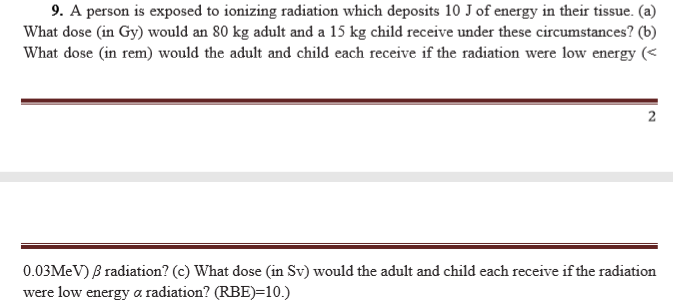9. A person is exposed to 1onizing radiation which deposits 10 J of energy in their tissue. (a)
What dose (in Gy) would an 80 kg adult and a 15 kg child receive under these circumstances? (b)
What dose (in rem) would the adult and child each receive if the radiation were low energy (<
