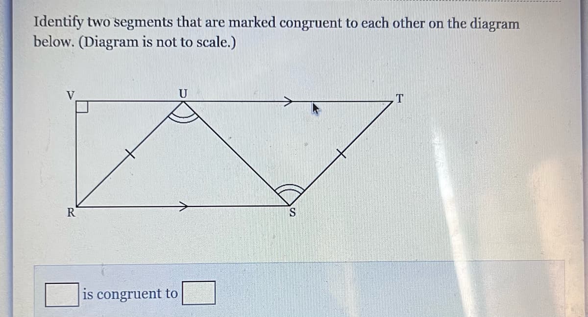 Identify two segments that are marked congruent to each other on the diagram
below. (Diagram is not to scale.)
R
is congruent to
U
S
T