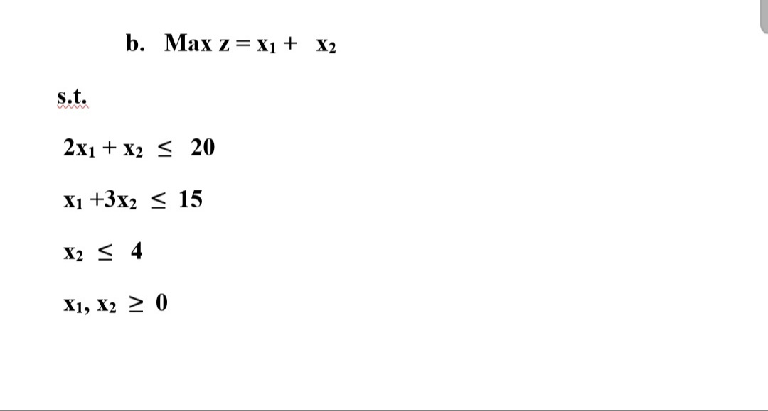 b. Max z = X1 + X2
s.t.
2x1 + x2 < 20
X1 +3x2 < 15
X2 < 4
X1, X2 2 0

