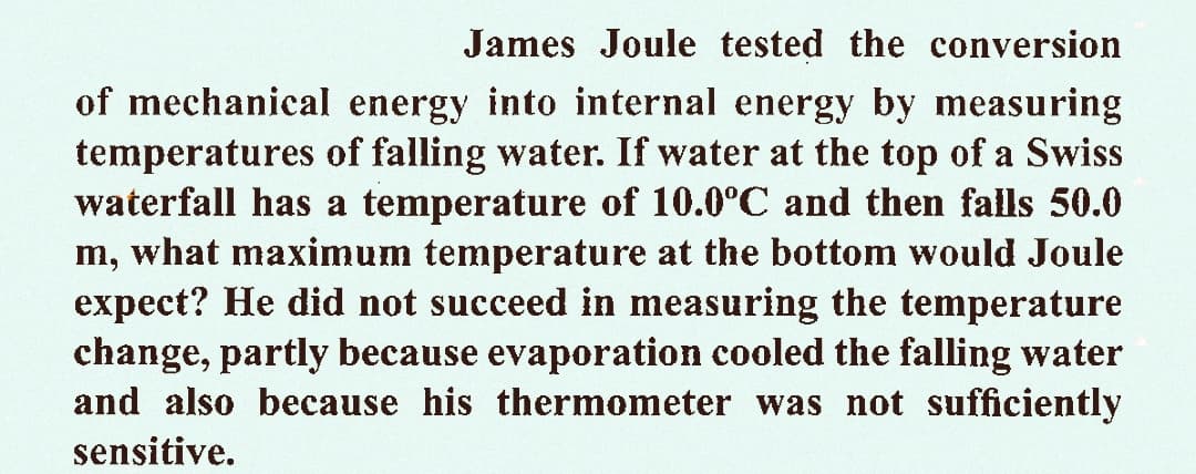 James Joule tested the conversion
of mechanical energy into internal energy by measuring
temperatures of falling water. If water at the top of a Swiss
waterfall has a temperature of 10.0°C and then falls 50.0
m, what maximum temperature at the bottom would Joule
expect? He did not succeed in measuring the temperature
change, partly because evaporation cooled the falling water
and also because his thermometer was not sufficiently
sensitive.