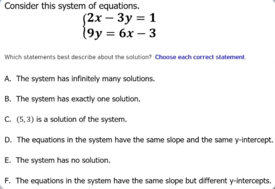 Consider this system of equations.
(2х — Зу3D 1
19у 3 6х — 3
-
3 бх — 3
Which statements best describe about the solution? Choose each correct statement.
A. The system has infinitely many solutions.
B. The system has exactly one solution.
C. (5,3) is a solution of the system.
D. The equations in the system have the same slope and the same y-intercept.
E. The system has no solution.
F. The equations in the system have the same slope but different y-intercepts.
