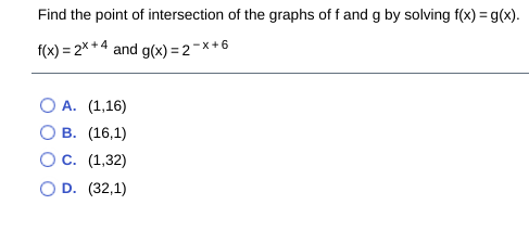 Find the point of intersection of the graphs of f and g by solving f(x) = g(x).
f(x) = 2% * 4 and g(x) = 2-x+6
O A. (1,16)
В. (16,1)
Ос. (1,32)
O D. (32,1)
