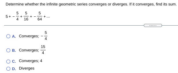 Determine whether the infinite geometric series converges or diverges. If it converges, find its sum.
5 5
5+
- - +
4
16
+
+...
64
- -
5
O A. Converges;
4
15
B. Converges;
4
Oc. Converges; 4
D. Diverges
