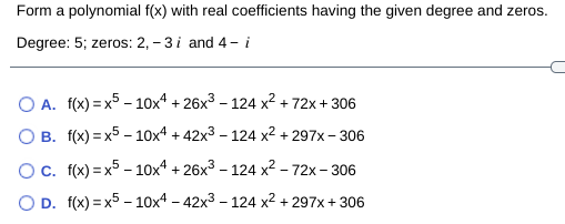 Form a polynomial f(x) with real coefficients having the given degree and zeros.
Degree: 5; zeros: 2, - 3 i and 4- i
O A. f(x) = x5 - 10x4 + 26x3 – 124 x² + 72x + 306
O B. f(x) = x5 – 10x4 + 42x3 – 124 x2 + 297x – 306
Oc. f(x) = x5 - 10x4 + 26x3 – 124 x² – 72x – 306
O D. f(x) = x5 – 10x4 – 42x3 – 124 x² + 297x + 306
