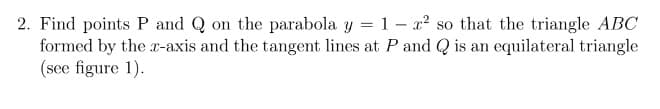 2. Find points P and Q on the parabola y = 1 – x² so that the triangle ABC
formed by the r-axis and the tangent lines at P and Q is an equilateral triangle
(see figure 1).
