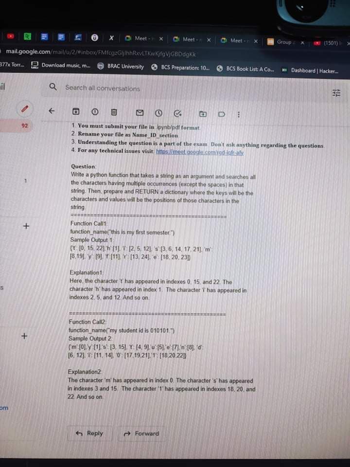 O x O Meet - x
Meet - X
O Meet -
Group
(1501)
mail.google.com/mail/u/2/minbox/FMfcgzGljlhhRevLTKwKjfgVjGBDdgKk
377x Torr. P Download music, m.
BRAC University O BCS Preparation: 10.
HI Dashboard | Hacker.
BCS Book List: A Co.
il
Q Search all coriversations
回 O C
1. You must submit your file in ipynb/pdf format
2. Rename your file as Name ID section
3. Understanding the question is a part of the exam Don't ask anything regarding the questions.
4. For any technical issues visit https://meet gogle com/rgd-infr-afy
92
Question
Write a python function that takes a string as an argument and searches all
the characters having multiple occurrences (except the spaces) in that
string. Then, prepare and RETURN a dictionary where the keys will be the
characters and values will be the positions of those characters in the
string.
Function Call1
function_name("this is my first semester")
Sample Output 1
(r 10. 15. 22). h (1).T 2, 5, 12), 's (3. 6, 14, 17, 21). m
18.19). y 19), T(11 r (13, 24), e (18. 20. 23|)
Explanationt
Here, the character t has appeared in indexes 0, 15. and 22. The
character 'h' has appeared in index 1. The character T has appeared in
indexes 2. 5. and 12. And so on.
Function Call2
function_name("my student id is 010101)
Sample Output 2
(m (0] y 1 s [3. 15], T [4, 9] u [5] e [7] n (8), d
(6. 12). T: (11. 14). 0: [17.19,21]. 1: [18.20.22|])
Explanation2
The character 'm has appeared in index 0. The character's has appeared
in indexes 3 and 15 The character 1' has appeared in indexes 18, 20. and
22 And so on
om
6 Reply
A Forward
+
+
