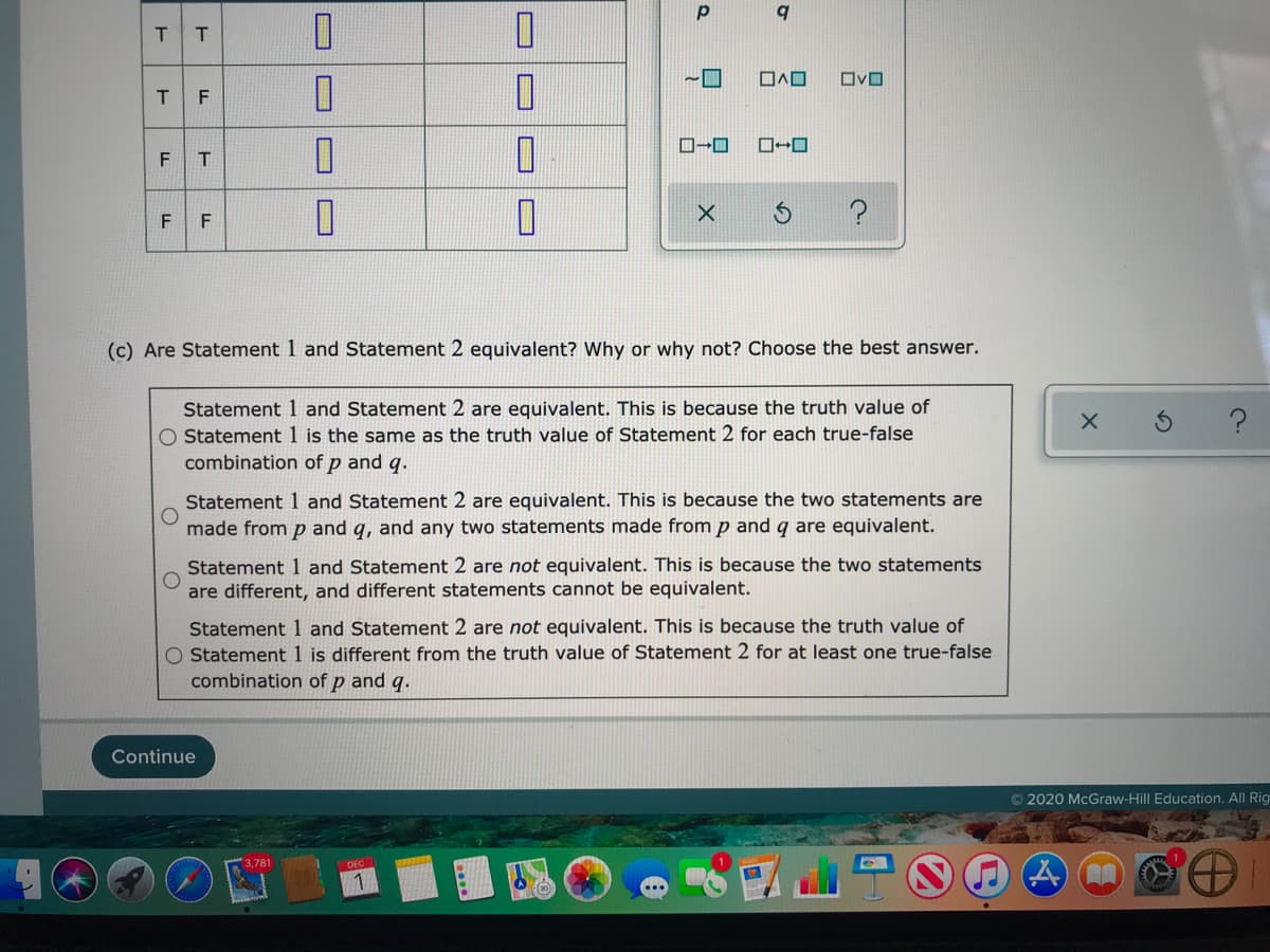 T
T
~ロ
ロvロ
ローロ
FT
F
(c) Are Statement 1 and Statement 2 equivalent? Why or why not? Choose the best answer.
Statement 1 and Statement 2 are equivalent. This is because the truth value of
O Statement 1 is the same as the truth value of Statement 2 for each true-false
combination of p and q.
Statement 1 and Statement 2 are equivalent. This is because the two statements are
made from p and q, and any two statements made from p and q are equivalent.
Statement 1 and Statement 2 are not equivalent. This is because the two statements
are different, and different statements cannot be equivalent.
Statement 1 and Statement 2 are not equivalent. This is because the truth value of
O Statement 1 is different from the truth value of Statement 2 for at least one true-false
combination of p and q.
Continue
© 2020 McGraw-Hill Education. All Rig
O
