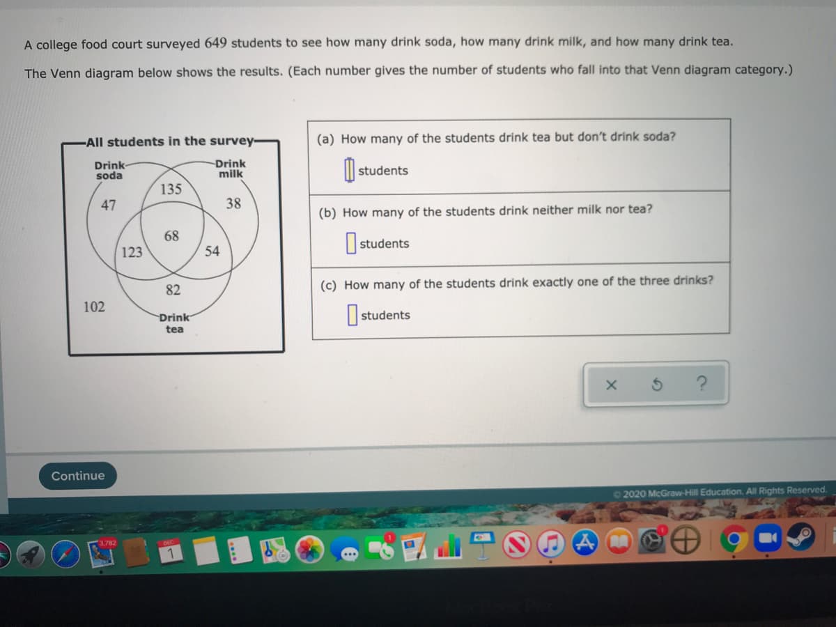 A college food court surveyed 649 students to see how many drink soda, how many drink milk, and how many drink tea.
The Venn diagram below shows the results. (Each number gives the number of students who fall into that Venn diagram category.)
-All students in the survey-
(a) How many of the students drink tea but don't drink soda?
Drink
soda
Drink
milk
students
135
47
38
(b) How many of the students drink neither milk nor tea?
68
|students
123
54
82
(c) How many of the students drink exactly one of the three drinks?
102
Drink
tea
O students
Continue
02020 McGraw-Hill Education. All Rights Reserved.
