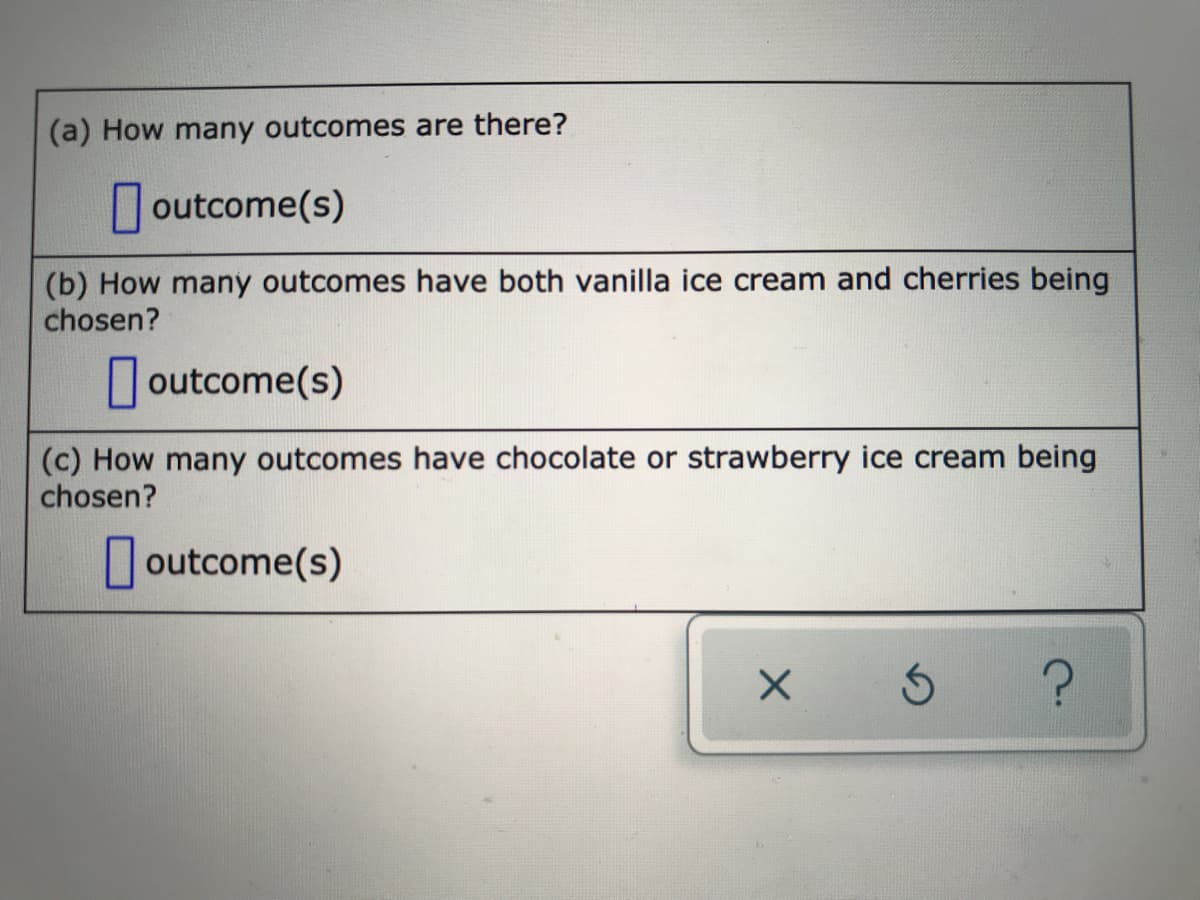 (a) How many outcomes are there?
outcome(s)
(b) How many outcomes have both vanilla ice cream and cherries being
chosen?
| outcome(s)
(c) How many outcomes have chocolate or strawberry ice cream being
chosen?
| outcome(s)
