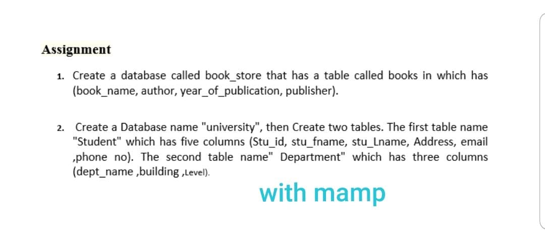 Assignment
1. Create a database called book_store that has a table called books in which has
(book_name, author, year_of_publication, publisher).
2. Create a Database name "university", then Create two tables. The first table name
"Student" which has five columns (Stu_id, stu_fname, stu_Lname, Address, email
„phone no). The second table name" Department" which has three columns
(dept_name ,building ,Level).
with mamp
