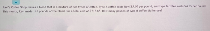 Ravi's Coffee Shop makes a blend that is a mixture of two types of coffee. Type A coffee costs Ravi $5.90 per pound, and type B coffee costs $4.25 per pound.
This month, Ravi made 147 pounds of the blend, for a total cost of $713.85. How many pounds of type B coffee did he use?
