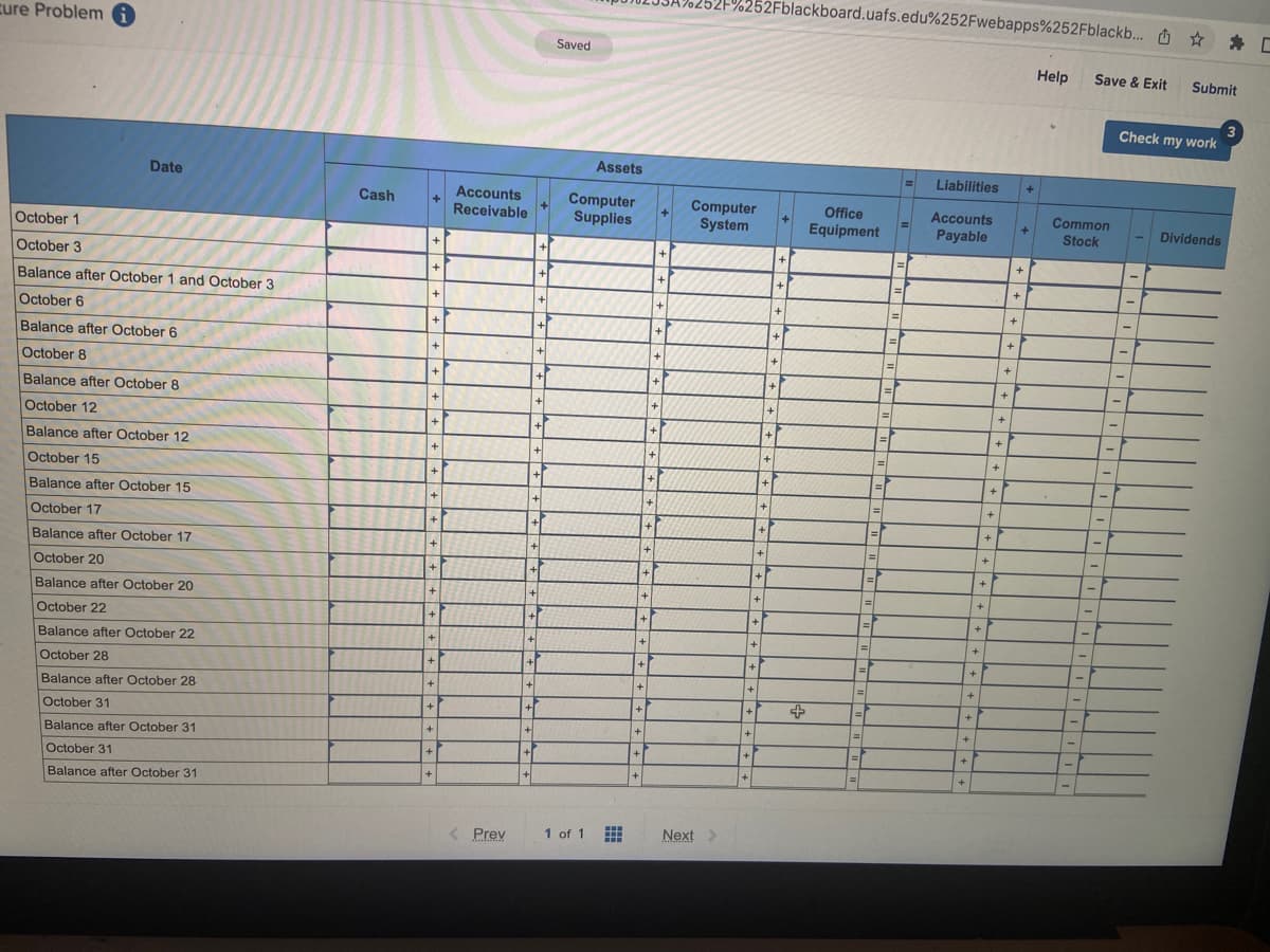 cure Problemi
Date
October 1
October 3
Balance after October 1 and October 3
October 6
Balance after October 6
October 8
Balance after October 8
October 12
Balance after October 12
October 15
Balance after October 15
October 17
Balance after October 17
October 20
Balance after October 20
October 22
Balance after October 22
October 28
Balance after October 28
October 31
Balance after October 31
October 31
Balance after October 31
Cash
+
+
+
+
+
+
+
+
+
+
+
+
+
+
+
+
+1
+
+
+
Accounts
Receivable
< Prev
+
+
+
+
+
+
+
+
+
+
+
+
+
+
+
+1
+
+1
Saved
Assets
Computer
Supplies
1 of 1
▪▪▪
www
+
+
+
+
+
+
M
+
+
+
+
+
+
+
+
+
+
+
+
+
+
+
+
252F%252Fblackboard.uafs.edu%252Fwebapps%252Fblackb... ☆
Computer
System
Next >
+
+
+
+
+
+
7
+
+
+
+
+
+
+
+
+
+
+
+1
+
+
+
+
+
Office
Equipment
1|=
=
=
=
=
1=1
=
|=|
=
-F
|=|
=
=
=
=
=
Liabilities
Accounts
Payable
+
+
+
+
+
+
+
+
+
+
+
+
+
+
+
+
+
+
+
+
+
+
+
+
+
+
Help
Common
Stock
-
-
-
-
-
-
Save & Exit Submit
Check my work
-
-
Dividends
[