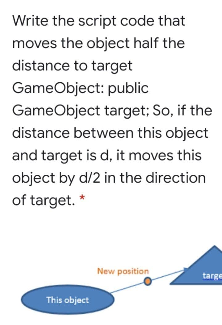 Write the script code that
moves the object half the
distance to target
GameObject: public
GameObject target; So, if the
distance between this object
and target is d, it moves this
object by d/2 in the direction
of target. *
New position
targe
This object
