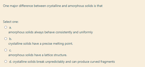 One major difference between crystalline and amorphous solids is that
Select one:
amorphous solids always behave consistently and uniformly
Ob.
crystalline solids have a precise melting point.
amorphous solids have a lattice structure.
O d. crystalline solids break unpredictably and can produce curved fragments
