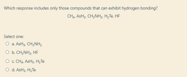 Which response includes only those compounds that can exhibit hydrogen bonding?
CH, AsH3. CH;NH3, H;Te, HF
Select one:
O a. AsH3, CH3NH2
O b. CH;NH2, HF
O c. CHạ, AsH3, H2Te
O d. AsH3, HzTe

