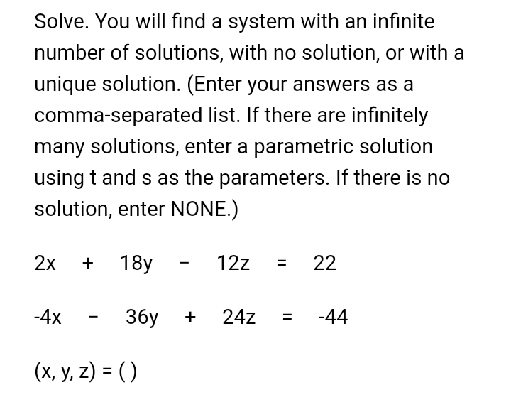 Solve. You will find a system with an infinite
number of solutions, with no solution, or with a
unique solution. (Enter your answers as a
comma-separated list. If there are infinitely
many solutions, enter a parametric solution
using t and s as the parameters. If there is no
solution, enter NONE.)
2x
+ 18y
12z
22
-4x
3бу
+
24z
-44
(x, y, z) = ( )
II
II
