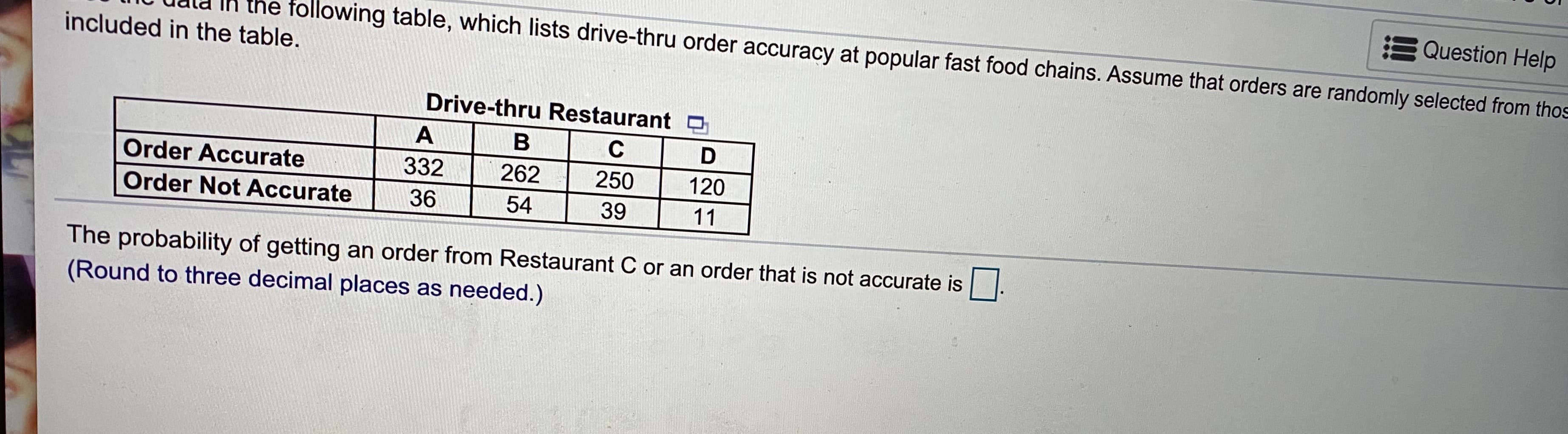 Question Help
lable, which lists drive-thru order accuracy at popular fast food chains. Assume that orders are randomly selected from tho
included in the table.
Drive-thru Restaurant O
A
В
C
Order Accurate
332
262
250
120
Order Not Accurate
36
54
39
11
The probability of getting an order from Restaurant C or an order that is not accurate is.
(Round to three decimal places as needed.)
