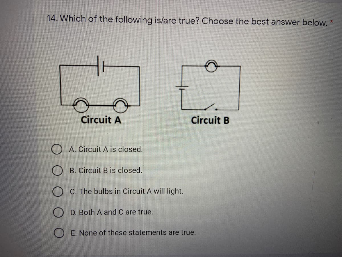14. Which of the following is/are true? Choose the best answer below. *
Circuit A
Circuit B
A. Circuit A is closed.
B. Circuit B is closed.
C. The bulbs in Circuit A will light.
O D. Both A and C are true.
O E. None of these statements are true.
